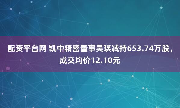 配资平台网 凯中精密董事吴瑛减持653.74万股，成交均价12.10元