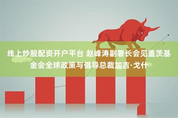 线上炒股配资开户平台 赵峰涛副署长会见盖茨基金会全球政策与倡导总裁加吉·戈什