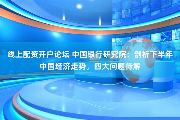 线上配资开户论坛 中国银行研究院：剖析下半年中国经济走势，四大问题待解