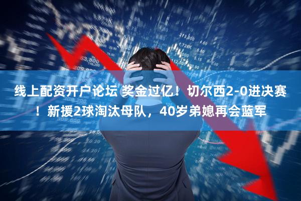 线上配资开户论坛 奖金过亿！切尔西2-0进决赛！新援2球淘汰母队，40岁弟媳再会蓝军
