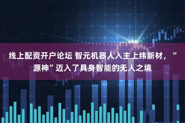 线上配资开户论坛 智元机器人入主上纬新材，“源神”迈入了具身智能的无人之境