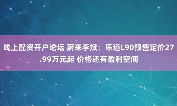 线上配资开户论坛 蔚来李斌：乐道L90预售定价27.99万元起 价格还有盈利空间