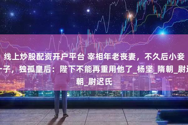 线上炒股配资开户平台 宰相年老丧妻，不久后小妾生一子，独孤皇后：陛下不能再重用他了_杨坚_隋朝_尉迟氏