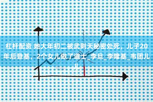 杠杆配资 她大年初二被武则天秘密处死，儿子20年后登基，2个女儿做了道士_李旦_李隆基_韦团儿