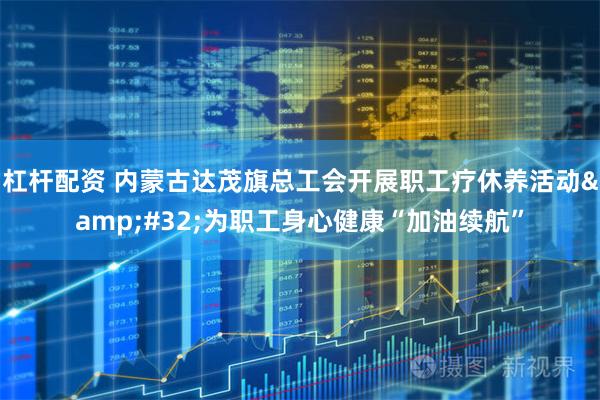 杠杆配资 内蒙古达茂旗总工会开展职工疗休养活动&#32;为职工身心健康“加油续航”