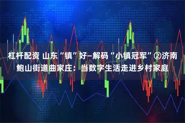 杠杆配资 山东“镇”好—解码“小镇冠军”②济南鲍山街道曲家庄：当数字生活走进乡村家庭