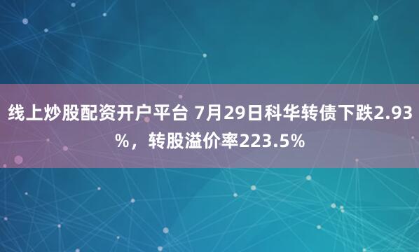 线上炒股配资开户平台 7月29日科华转债下跌2.93%，转股溢价率223.5%