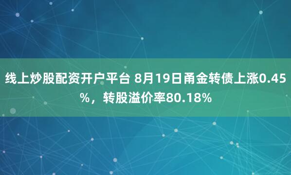 线上炒股配资开户平台 8月19日甬金转债上涨0.45%，转股溢价率80.18%