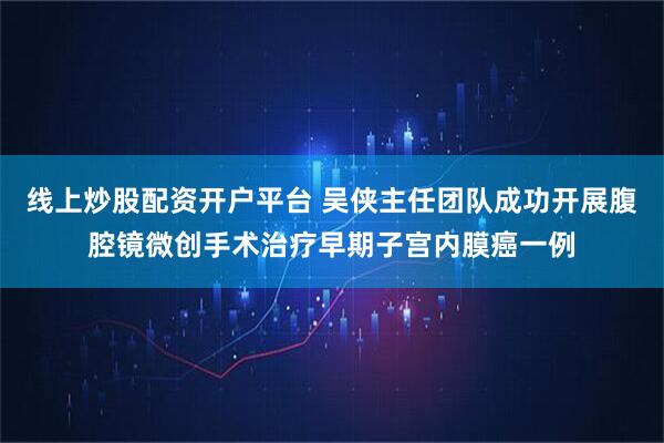 线上炒股配资开户平台 吴侠主任团队成功开展腹腔镜微创手术治疗早期子宫内膜癌一例