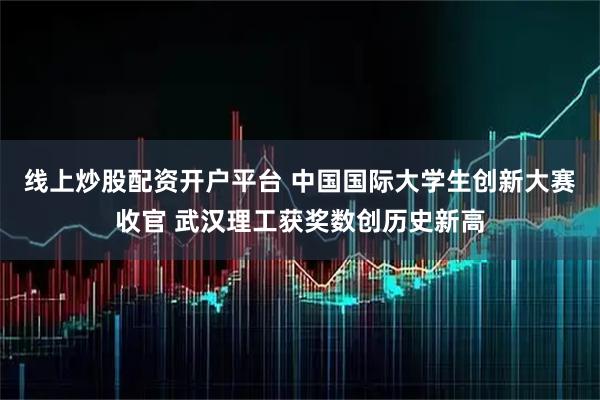 线上炒股配资开户平台 中国国际大学生创新大赛收官 武汉理工获奖数创历史新高