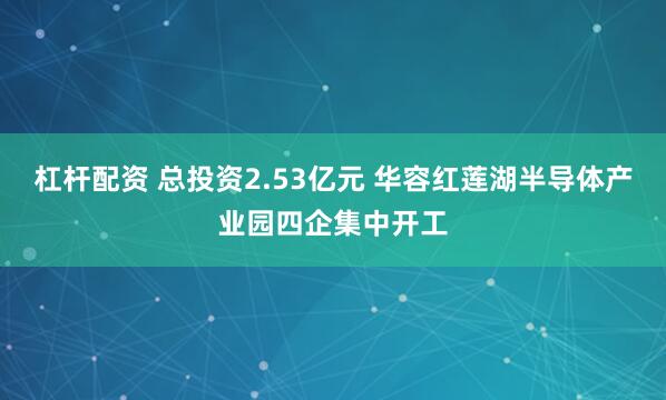 杠杆配资 总投资2.53亿元 华容红莲湖半导体产业园四企集中开工