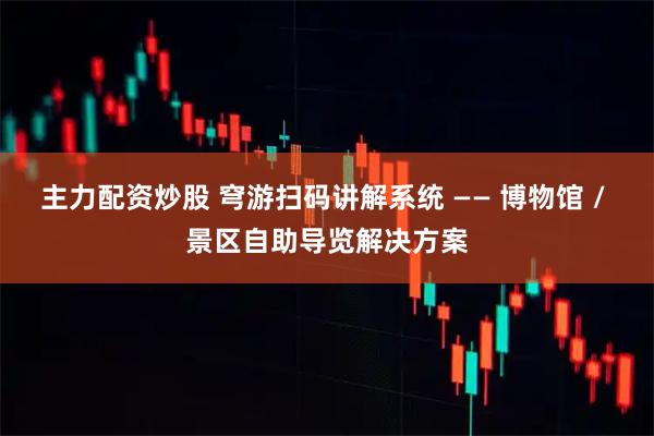 主力配资炒股 穹游扫码讲解系统 —— 博物馆 / 景区自助导览解决方案