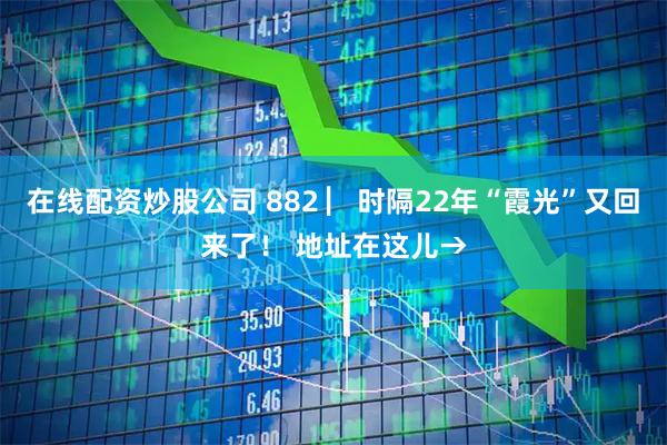 在线配资炒股公司 882 ▏时隔22年“霞光”又回来了！ 地址在这儿→