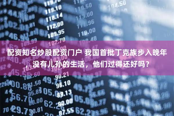 配资知名炒股配资门户 我国首批丁克族步入晚年，没有儿孙的生活，他们过得还好吗？